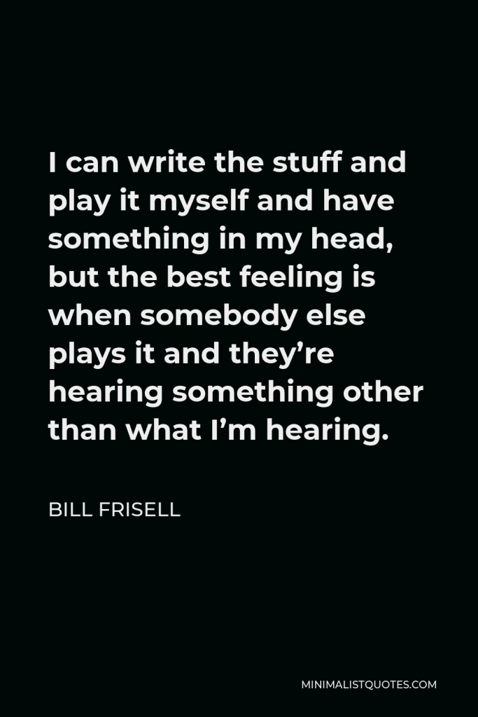 Bill Frisell Quote - I can write the stuff and play it myself and have something in my head, but the best feeling is when somebody else plays it and they’re hearing something other than what I’m hearing.