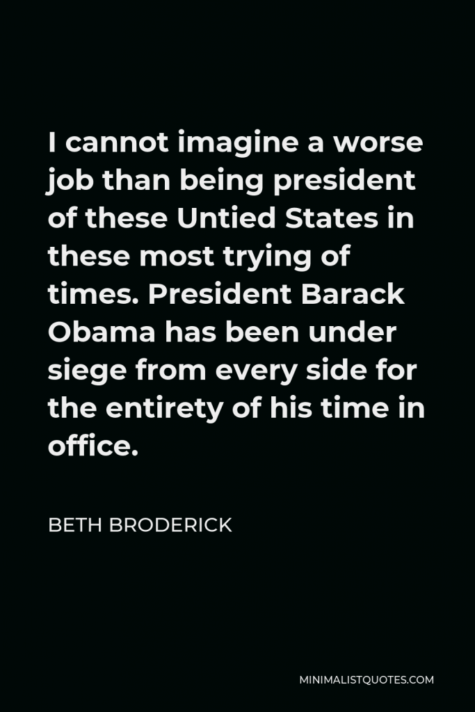 Beth Broderick Quote - I cannot imagine a worse job than being president of these Untied States in these most trying of times. President Barack Obama has been under siege from every side for the entirety of his time in office.
