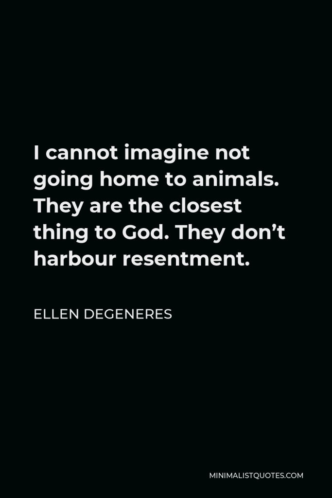 Ellen DeGeneres Quote - I cannot imagine not going home to animals. They are the closest thing to God. They don’t harbour resentment.