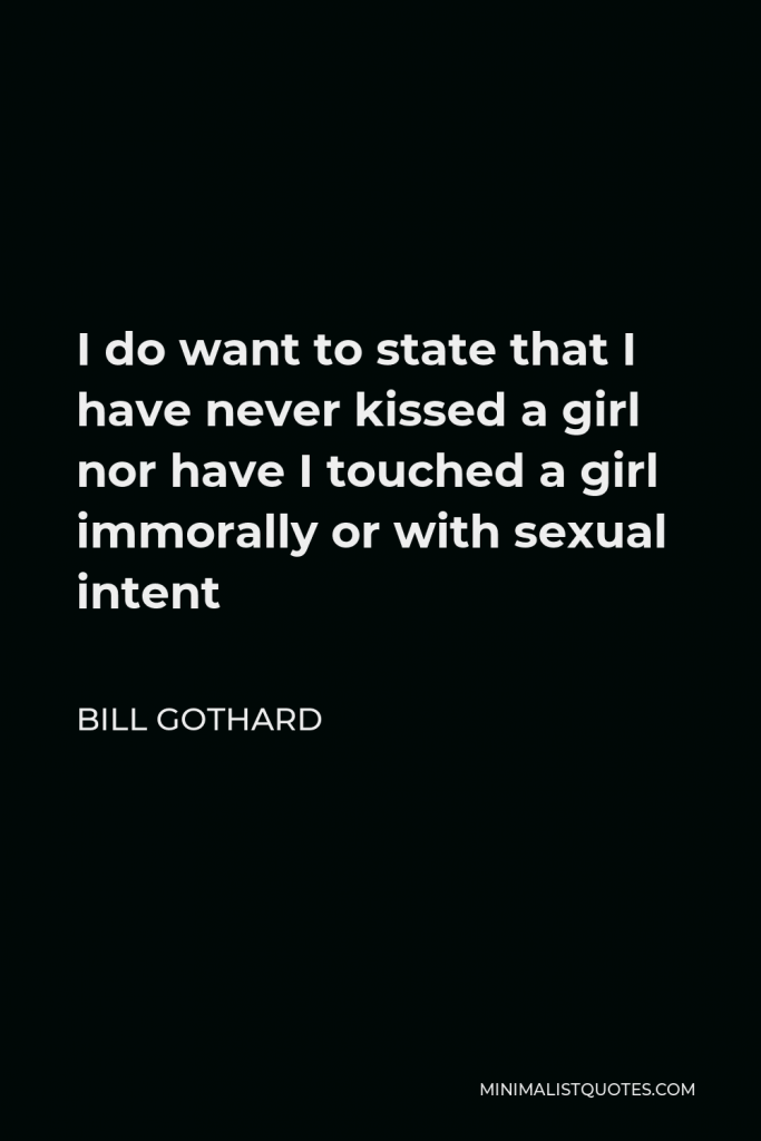 Bill Gothard Quote - I do want to state that I have never kissed a girl nor have I touched a girl immorally or with sexual intent