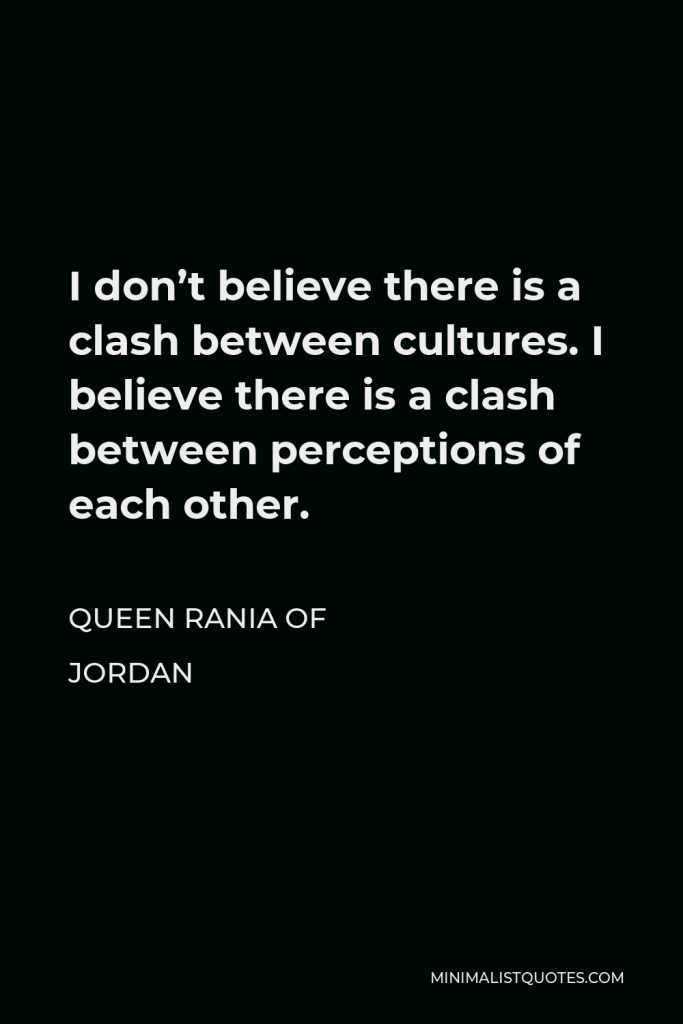 Queen Rania of Jordan Quote - I don’t believe there is a clash between cultures. I believe there is a clash between perceptions of each other.