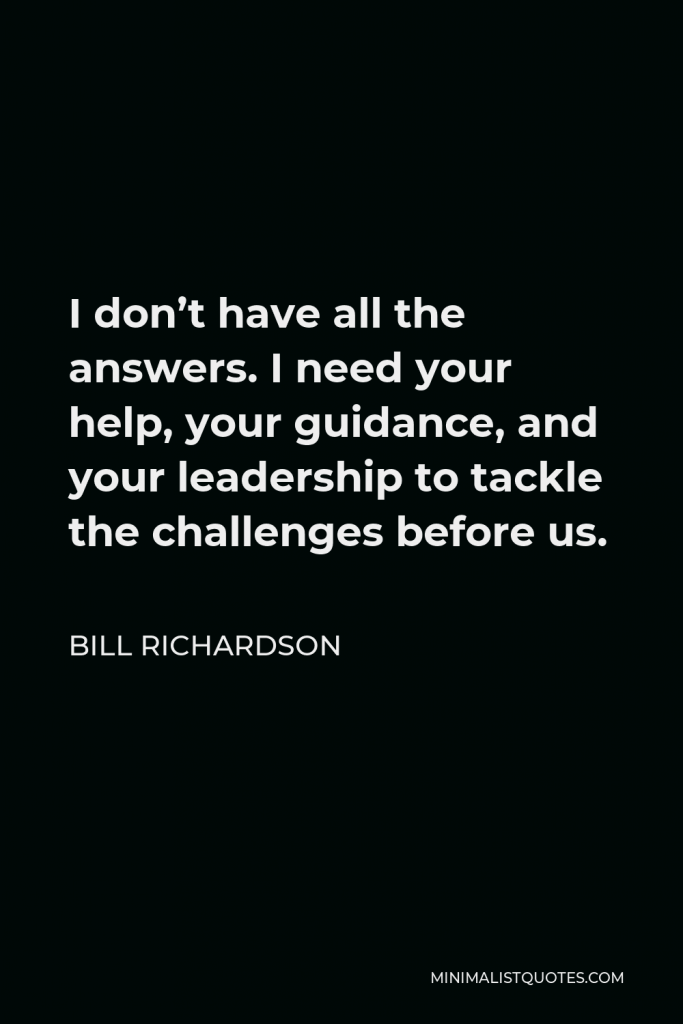 Bill Richardson Quote - I don’t have all the answers. I need your help, your guidance, and your leadership to tackle the challenges before us.