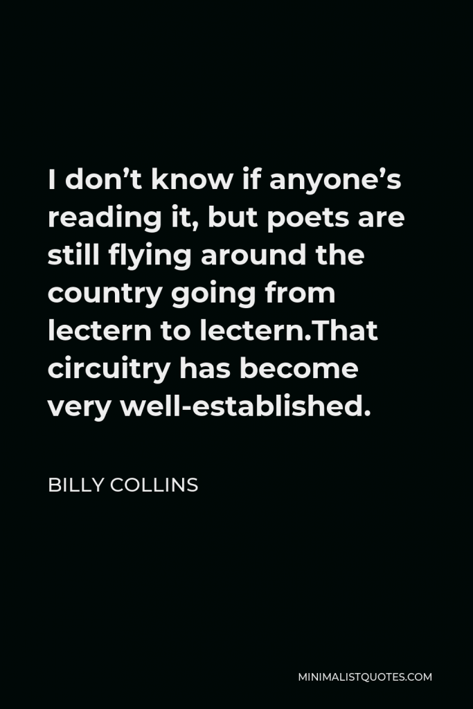 Billy Collins Quote - I don’t know if anyone’s reading it, but poets are still flying around the country going from lectern to lectern.That circuitry has become very well-established.