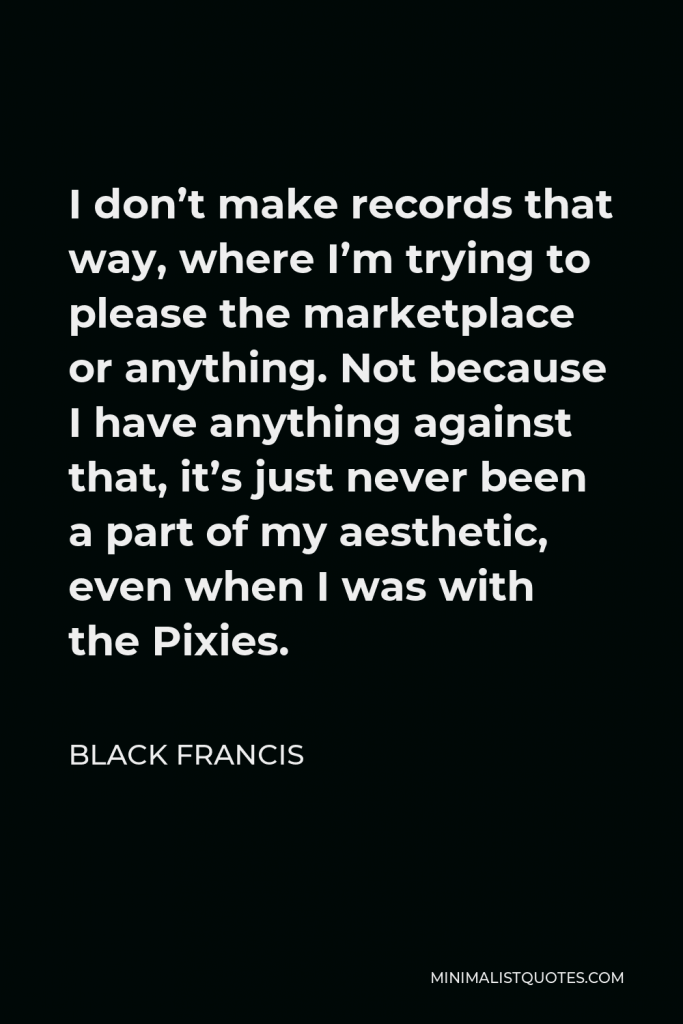 Black Francis Quote - I don’t make records that way, where I’m trying to please the marketplace or anything. Not because I have anything against that, it’s just never been a part of my aesthetic, even when I was with the Pixies.