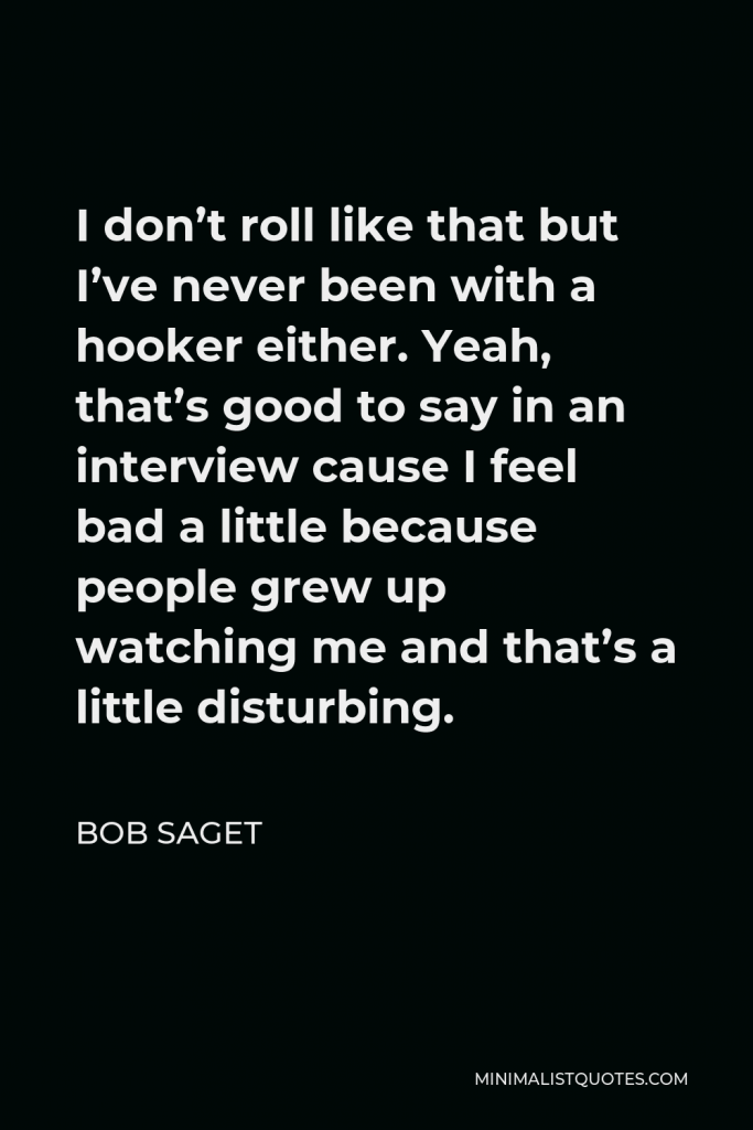 Bob Saget Quote - I don’t roll like that but I’ve never been with a hooker either. Yeah, that’s good to say in an interview cause I feel bad a little because people grew up watching me and that’s a little disturbing.