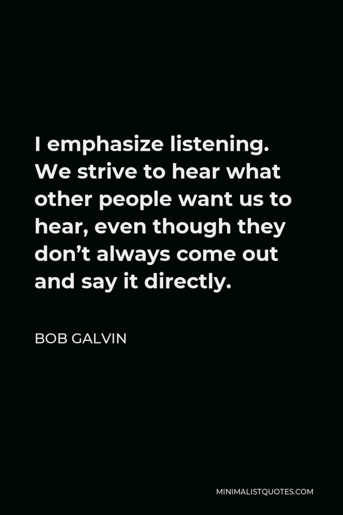 Bob Galvin Quote - I emphasize listening. We strive to hear what other people want us to hear, even though they don’t always come out and say it directly.