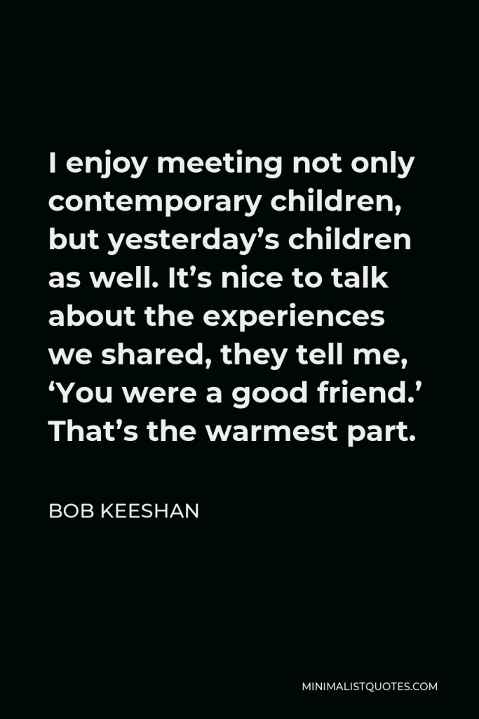 Bob Keeshan Quote - I enjoy meeting not only contemporary children, but yesterday’s children as well. It’s nice to talk about the experiences we shared, they tell me, ‘You were a good friend.’ That’s the warmest part.