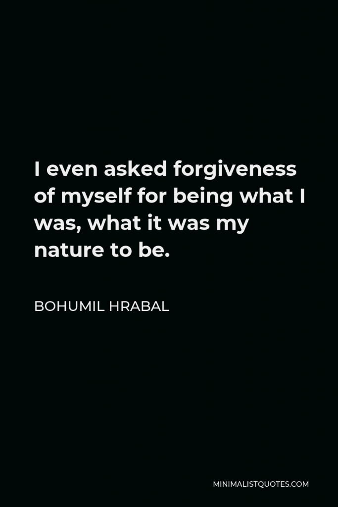 Bohumil Hrabal Quote - I even asked forgiveness of myself for being what I was, what it was my nature to be.