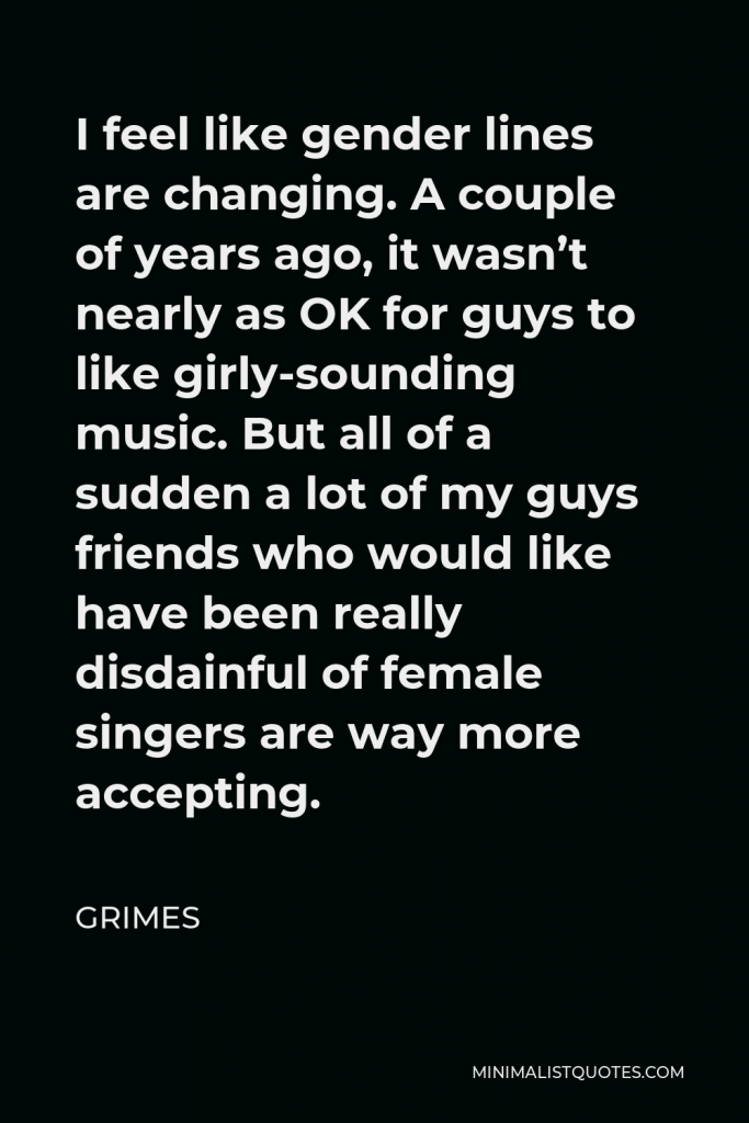 Grimes Quote - I feel like gender lines are changing. A couple of years ago, it wasn’t nearly as OK for guys to like girly-sounding music. But all of a sudden a lot of my guys friends who would like have been really disdainful of female singers are way more accepting.