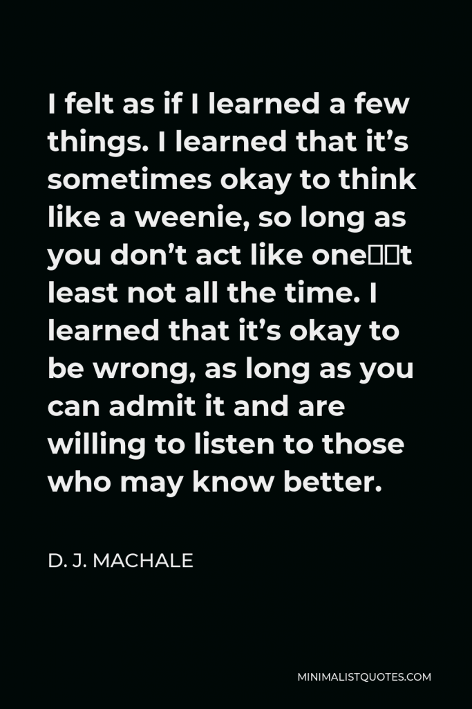 D. J. MacHale Quote - I felt as if I learned a few things. I learned that it’s sometimes okay to think like a weenie, so long as you don’t act like one—at least not all the time. I learned that it’s okay to be wrong, as long as you can admit it and are willing to listen to those who may know better.