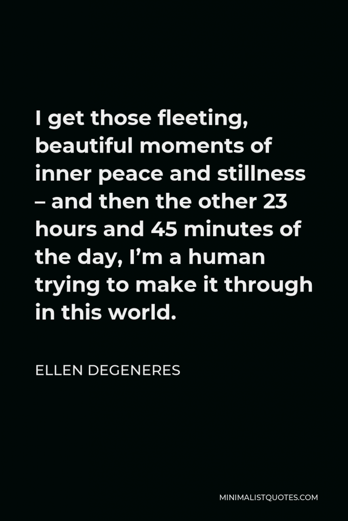 Ellen DeGeneres Quote - I get those fleeting, beautiful moments of inner peace and stillness – and then the other 23 hours and 45 minutes of the day, I’m a human trying to make it through in this world.