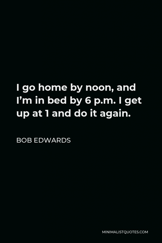 Bob Edwards Quote - I go home by noon, and I’m in bed by 6 p.m. I get up at 1 and do it again.