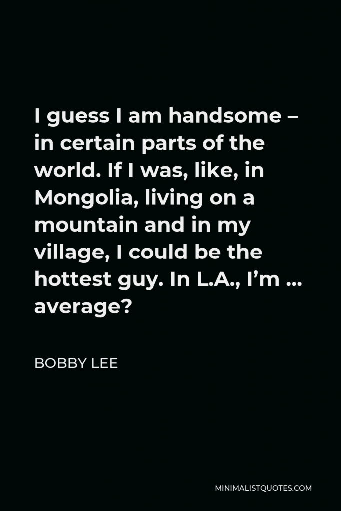 Bobby Lee Quote - I guess I am handsome – in certain parts of the world. If I was, like, in Mongolia, living on a mountain and in my village, I could be the hottest guy. In L.A., I’m … average?