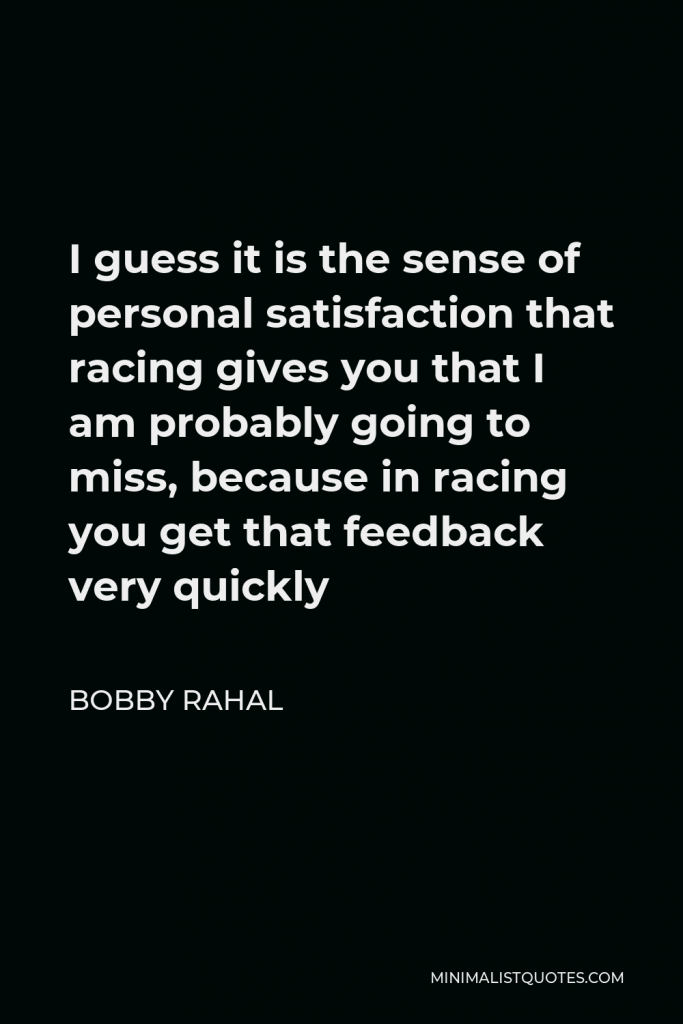 Bobby Rahal Quote - I guess it is the sense of personal satisfaction that racing gives you that I am probably going to miss, because in racing you get that feedback very quickly