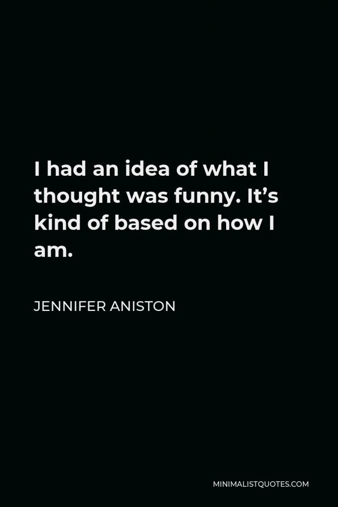 Jennifer Aniston Quote - I had an idea of what I thought was funny. It’s kind of based on how I am.
