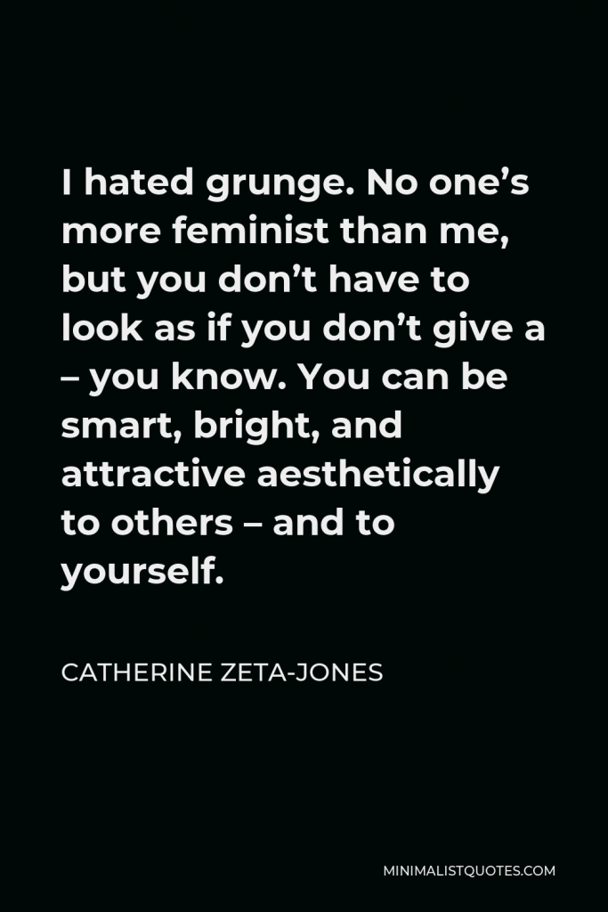 Catherine Zeta-Jones Quote - I hated grunge. No one’s more feminist than me, but you don’t have to look as if you don’t give a – you know. You can be smart, bright, and attractive aesthetically to others – and to yourself.