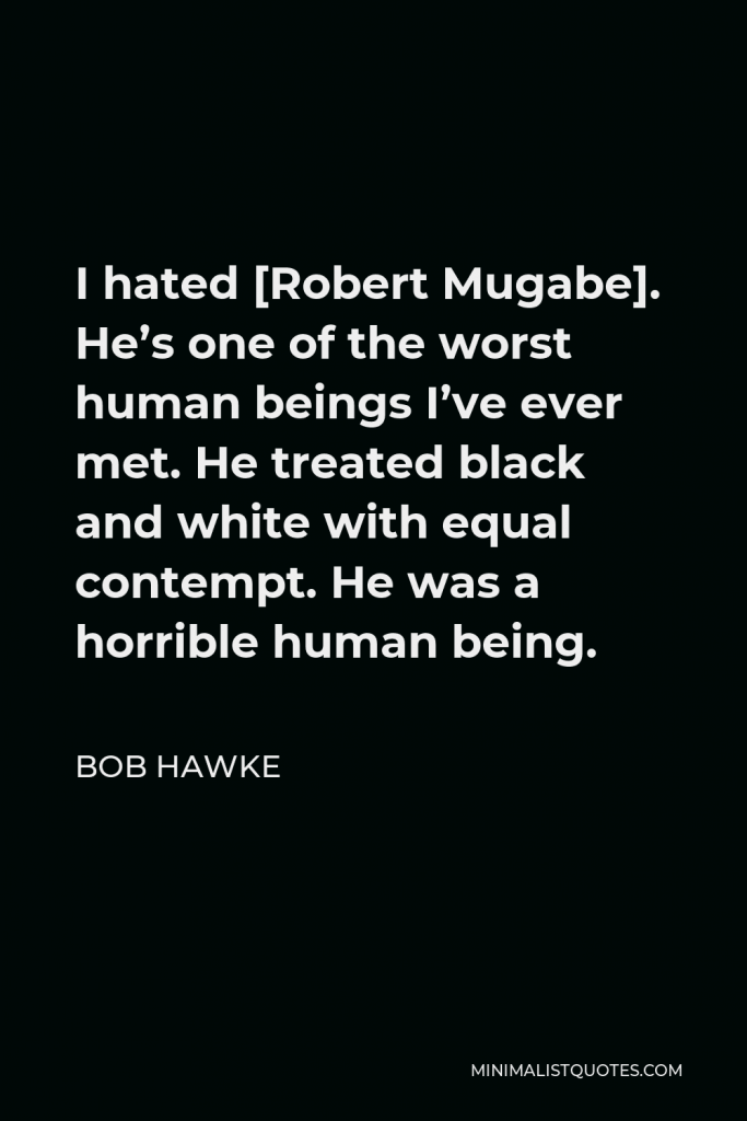 Bob Hawke Quote - I hated [Robert Mugabe]. He’s one of the worst human beings I’ve ever met. He treated black and white with equal contempt. He was a horrible human being.