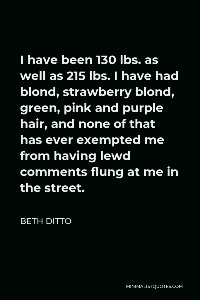 Beth Ditto Quote - I have been 130 lbs. as well as 215 lbs. I have had blond, strawberry blond, green, pink and purple hair, and none of that has ever exempted me from having lewd comments flung at me in the street.