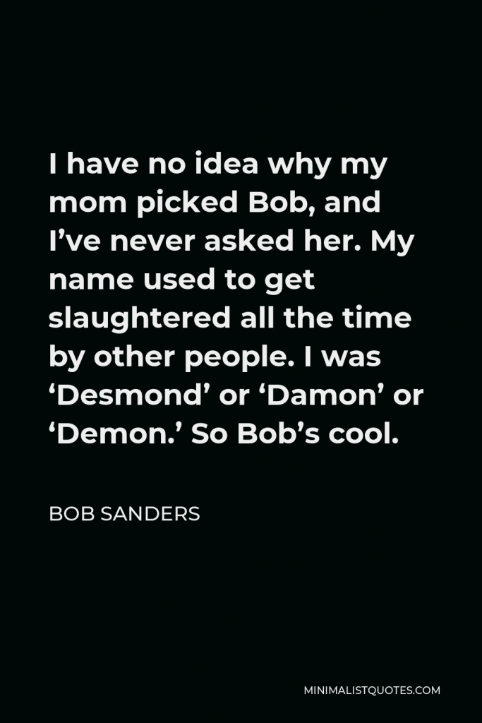 Bob Sanders Quote - I have no idea why my mom picked Bob, and I’ve never asked her. My name used to get slaughtered all the time by other people. I was ‘Desmond’ or ‘Damon’ or ‘Demon.’ So Bob’s cool.