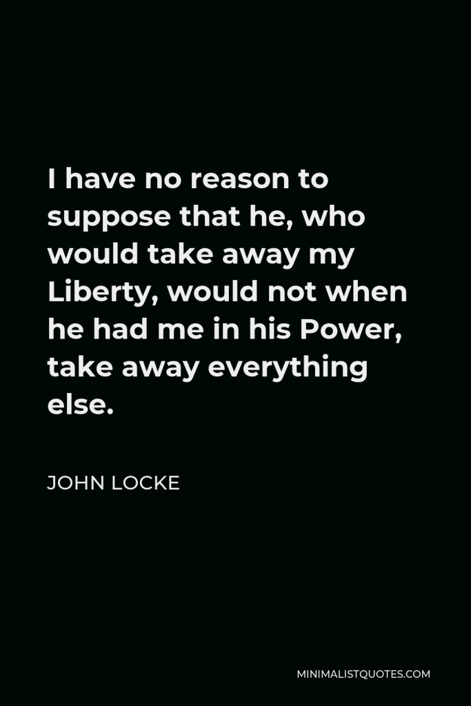John Locke Quote - I have no reason to suppose that he, who would take away my Liberty, would not when he had me in his Power, take away everything else.