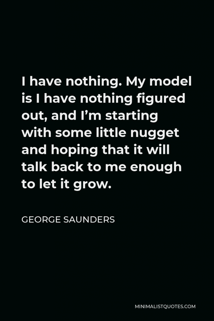 George Saunders Quote - I have nothing. My model is I have nothing figured out, and I’m starting with some little nugget and hoping that it will talk back to me enough to let it grow.