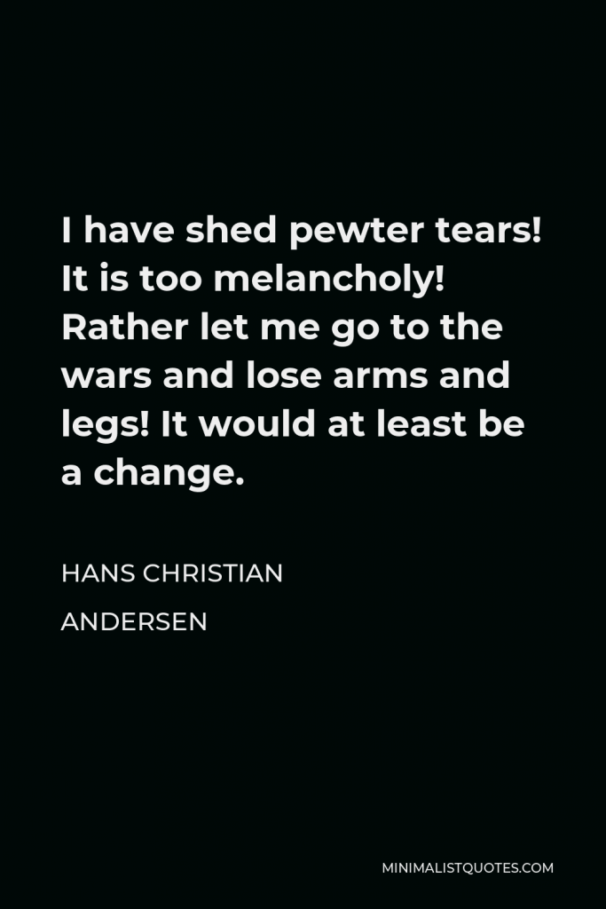 Hans Christian Andersen Quote - I have shed pewter tears! It is too melancholy! Rather let me go to the wars and lose arms and legs! It would at least be a change.