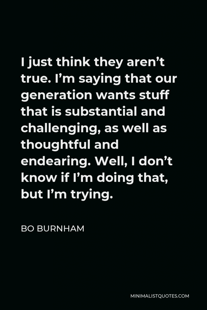 Bo Burnham Quote - I just think they aren’t true. I’m saying that our generation wants stuff that is substantial and challenging, as well as thoughtful and endearing. Well, I don’t know if I’m doing that, but I’m trying.