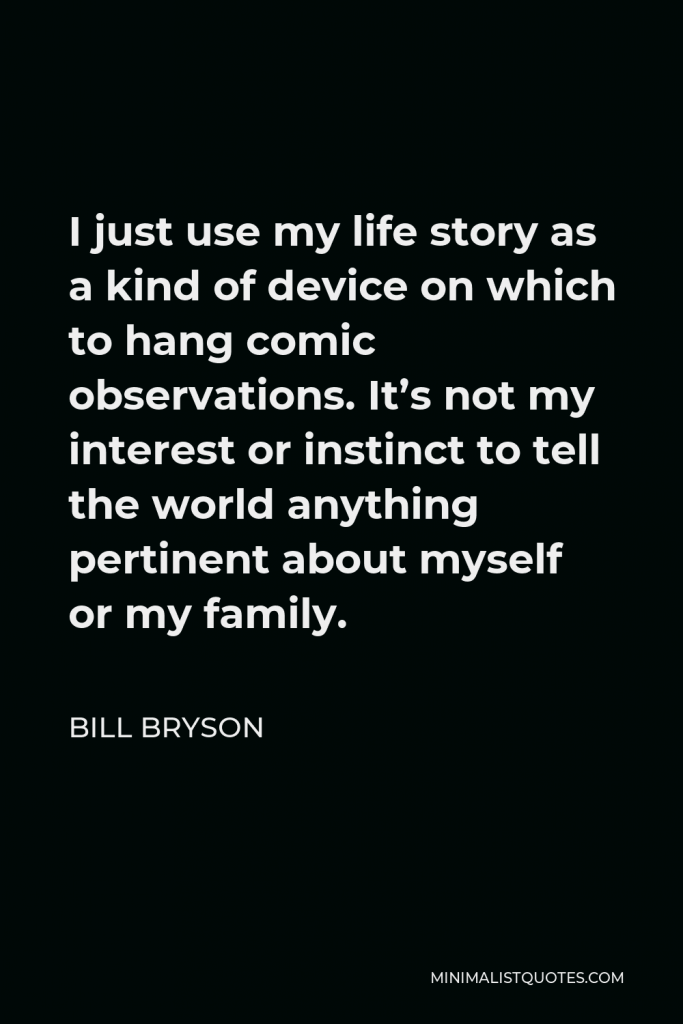 Bill Bryson Quote - I just use my life story as a kind of device on which to hang comic observations. It’s not my interest or instinct to tell the world anything pertinent about myself or my family.