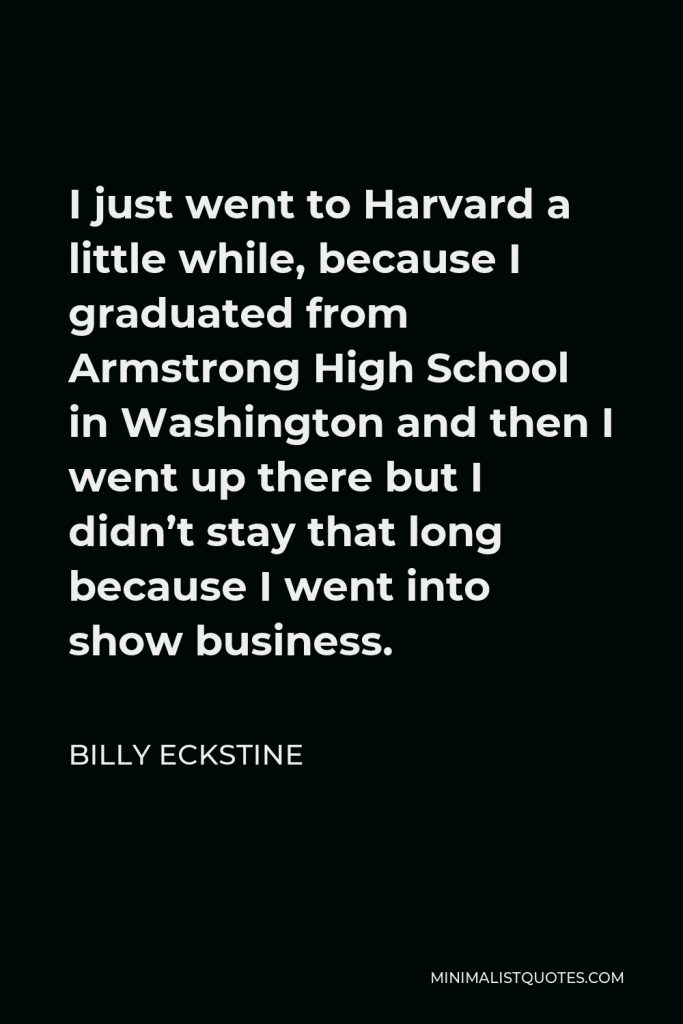 Billy Eckstine Quote - I just went to Harvard a little while, because I graduated from Armstrong High School in Washington and then I went up there but I didn’t stay that long because I went into show business.