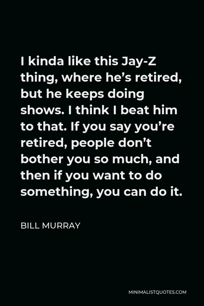 Bill Murray Quote - I kinda like this Jay-Z thing, where he’s retired, but he keeps doing shows. I think I beat him to that. If you say you’re retired, people don’t bother you so much, and then if you want to do something, you can do it.