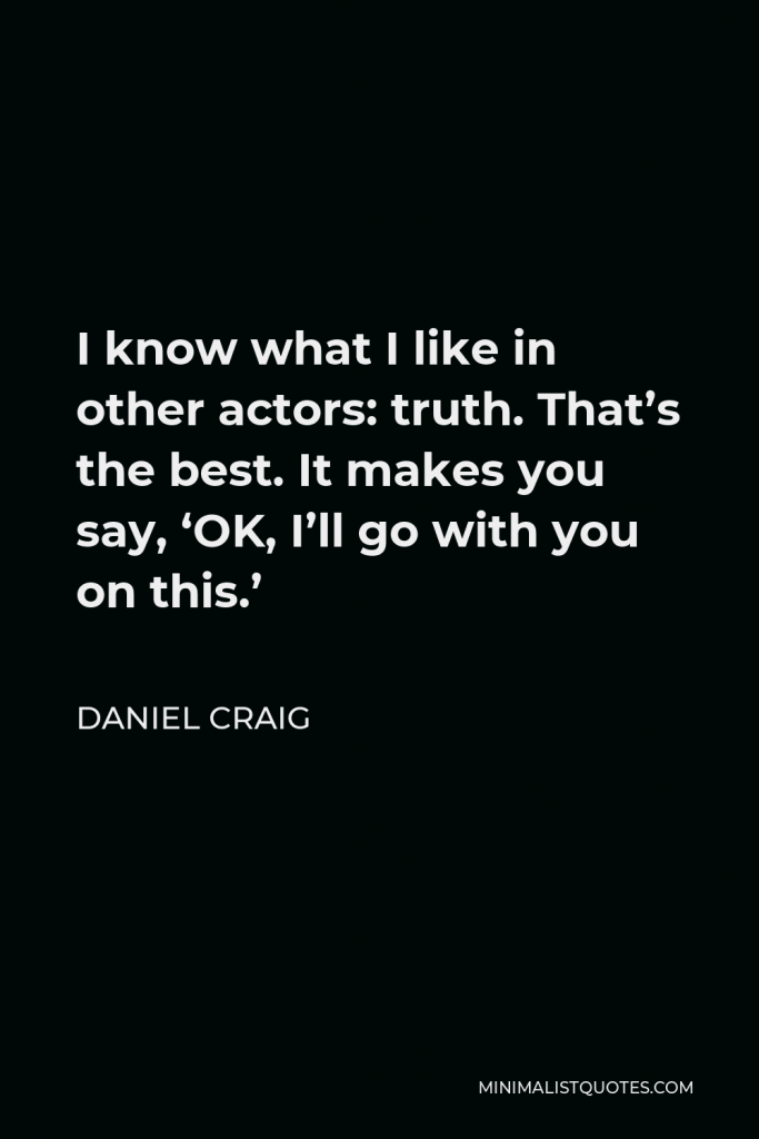 Daniel Craig Quote - I know what I like in other actors: truth. That’s the best. It makes you say, ‘OK, I’ll go with you on this.’