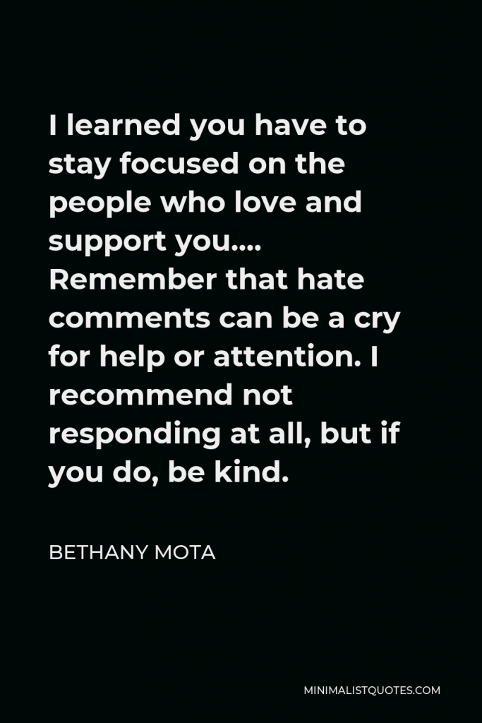 Bethany Mota Quote - I learned you have to stay focused on the people who love and support you…. Remember that hate comments can be a cry for help or attention. I recommend not responding at all, but if you do, be kind.