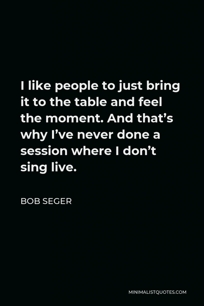 Bob Seger Quote - I like people to just bring it to the table and feel the moment. And that’s why I’ve never done a session where I don’t sing live.
