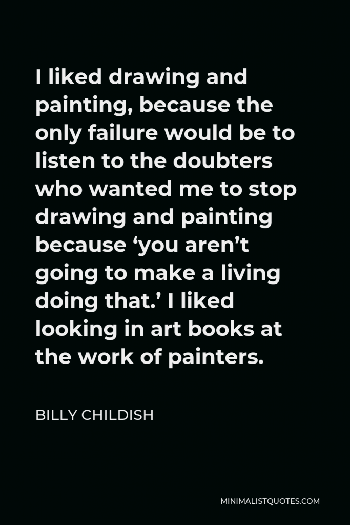 Billy Childish Quote - I liked drawing and painting, because the only failure would be to listen to the doubters who wanted me to stop drawing and painting because ‘you aren’t going to make a living doing that.’ I liked looking in art books at the work of painters.