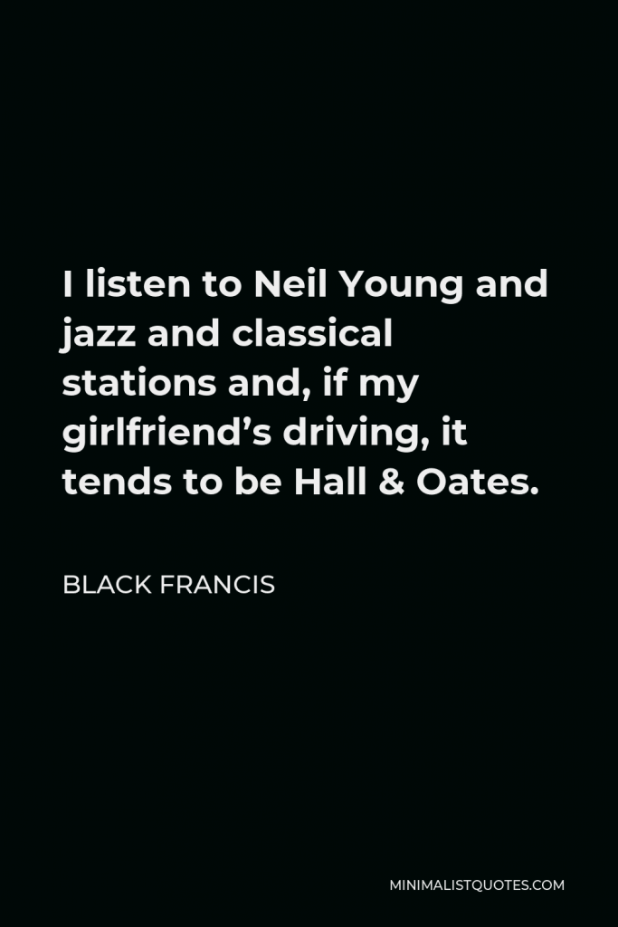 Black Francis Quote - I listen to Neil Young and jazz and classical stations and, if my girlfriend’s driving, it tends to be Hall & Oates.