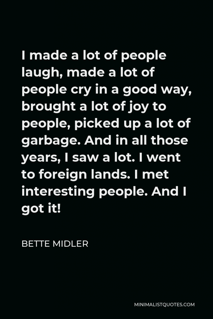 Bette Midler Quote - I made a lot of people laugh, made a lot of people cry in a good way, brought a lot of joy to people, picked up a lot of garbage. And in all those years, I saw a lot. I went to foreign lands. I met interesting people. And I got it!