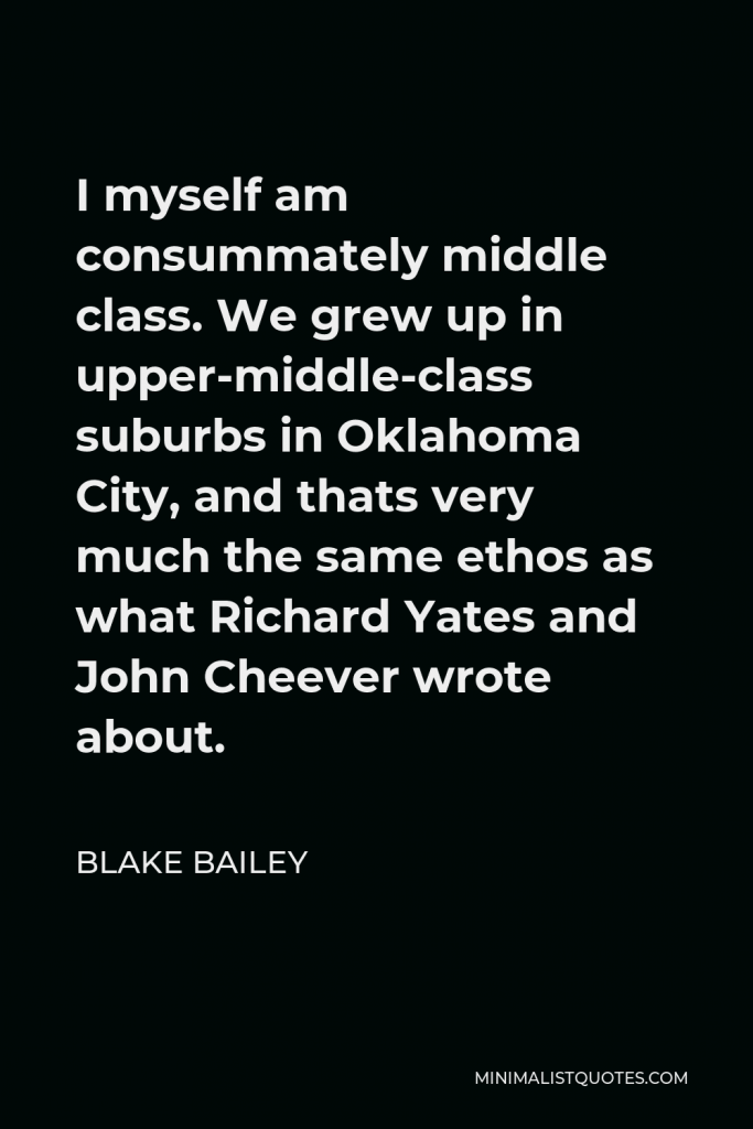Blake Bailey Quote - I myself am consummately middle class. We grew up in upper-middle-class suburbs in Oklahoma City, and thats very much the same ethos as what Richard Yates and John Cheever wrote about.
