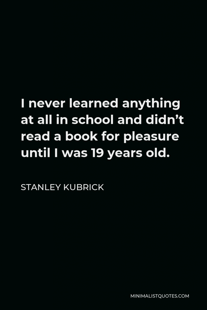 Stanley Kubrick Quote - I never learned anything at all in school and didn’t read a book for pleasure until I was 19 years old.
