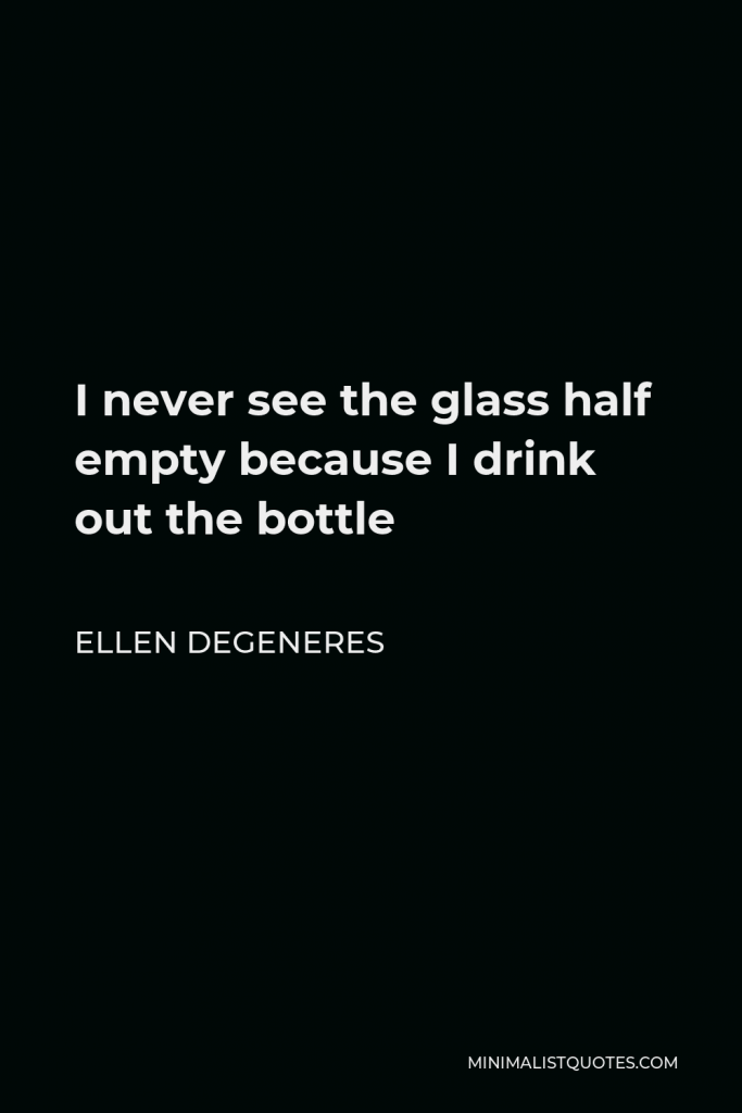 Ellen DeGeneres Quote - I never see the glass half empty because I drink out the bottle