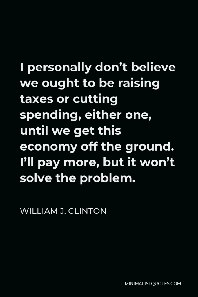 William J. Clinton Quote - I personally don’t believe we ought to be raising taxes or cutting spending, either one, until we get this economy off the ground. I’ll pay more, but it won’t solve the problem.