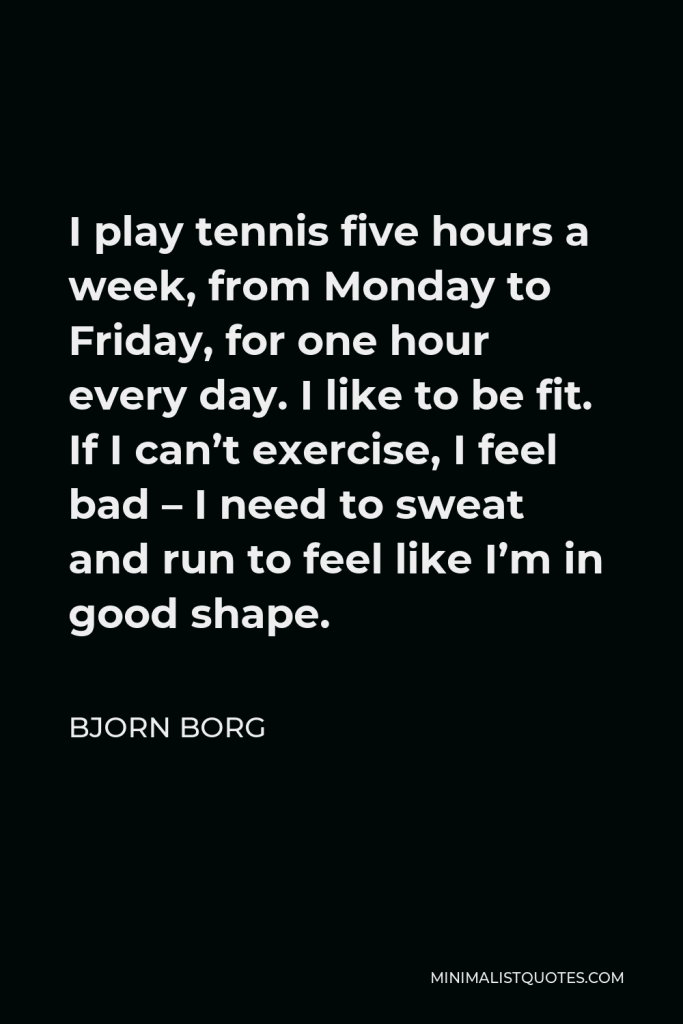 Bjorn Borg Quote - I play tennis five hours a week, from Monday to Friday, for one hour every day. I like to be fit. If I can’t exercise, I feel bad – I need to sweat and run to feel like I’m in good shape.