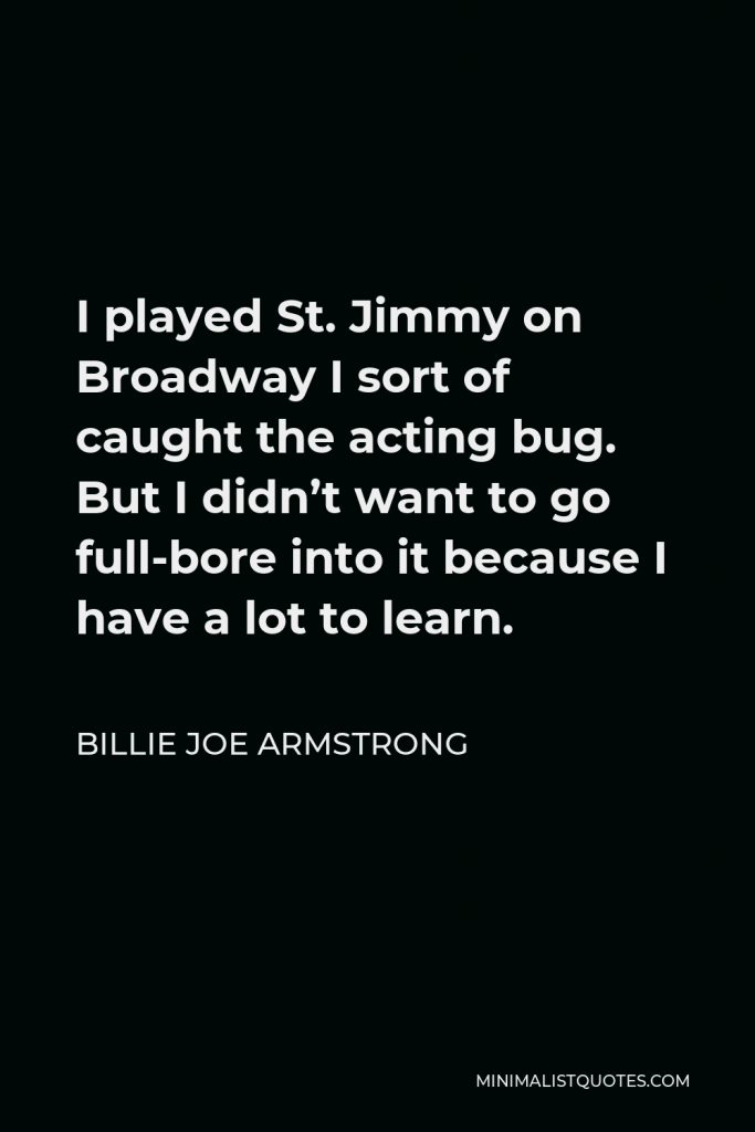 Billie Joe Armstrong Quote - I played St. Jimmy on Broadway I sort of caught the acting bug. But I didn’t want to go full-bore into it because I have a lot to learn.