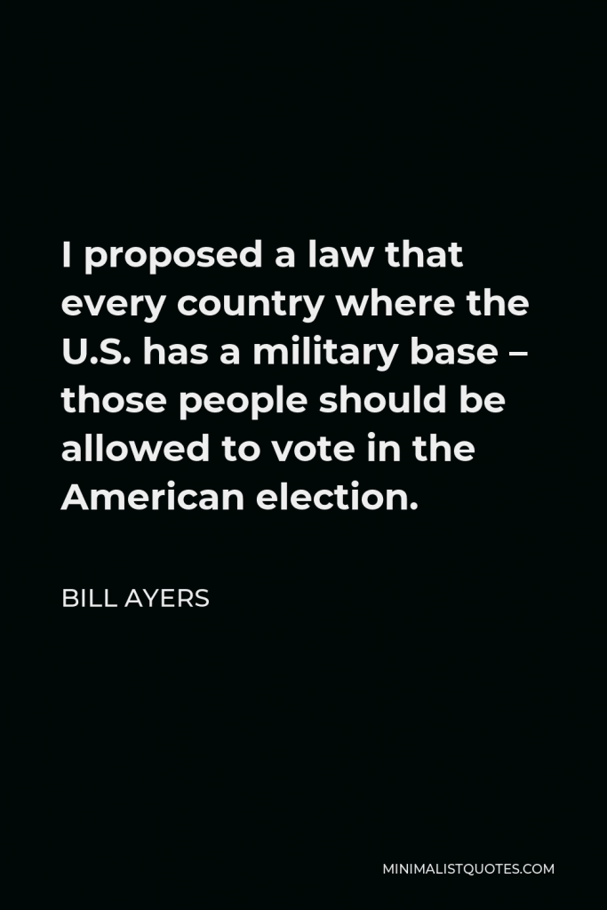 Bill Ayers Quote - I proposed a law that every country where the U.S. has a military base – those people should be allowed to vote in the American election.