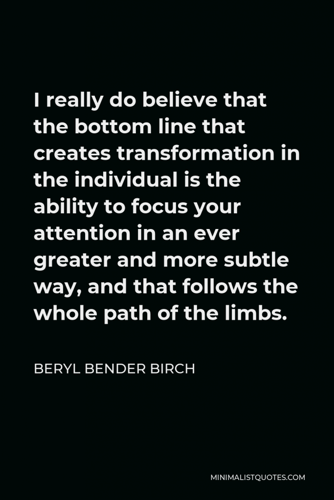 Beryl Bender Birch Quote - I really do believe that the bottom line that creates transformation in the individual is the ability to focus your attention in an ever greater and more subtle way, and that follows the whole path of the limbs.