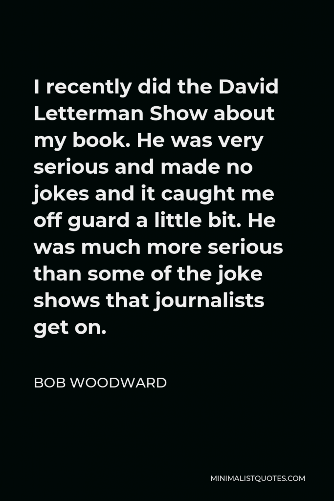 Bob Woodward Quote - I recently did the David Letterman Show about my book. He was very serious and made no jokes and it caught me off guard a little bit. He was much more serious than some of the joke shows that journalists get on.