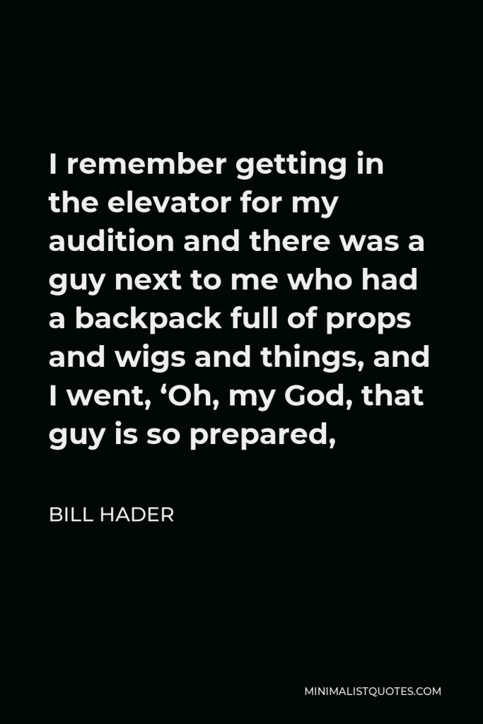 Bill Hader Quote - I remember getting in the elevator for my audition and there was a guy next to me who had a backpack full of props and wigs and things, and I went, ‘Oh, my God, that guy is so prepared,