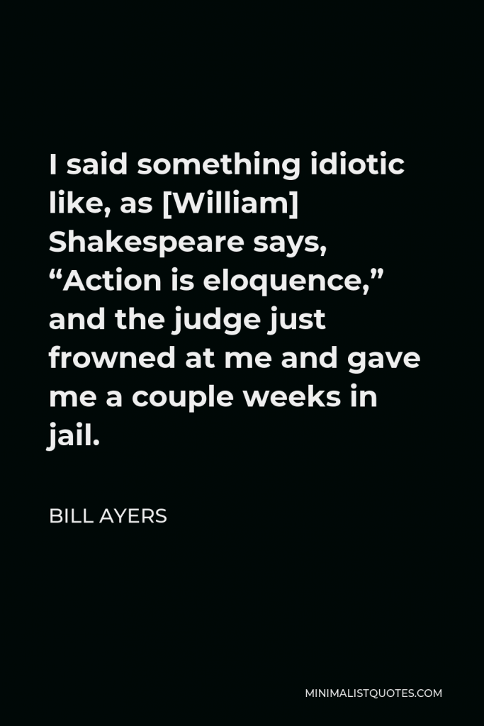 Bill Ayers Quote - I said something idiotic like, as [William] Shakespeare says, “Action is eloquence,” and the judge just frowned at me and gave me a couple weeks in jail.
