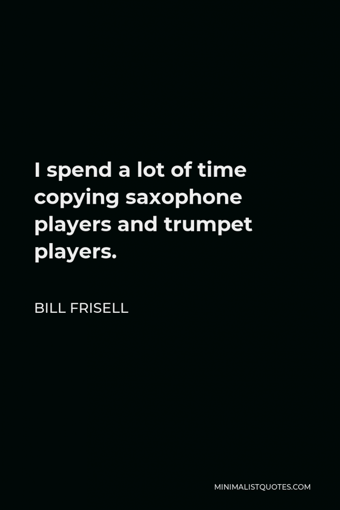 Bill Frisell Quote - I spend a lot of time copying saxophone players and trumpet players. Not to say that it is not important to listen to guitar players, but there’s so much music out there and so many possibilities. I like anyone who plays any instrument.