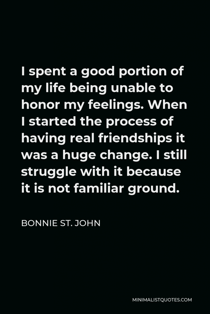 Bonnie St. John Quote - I spent a good portion of my life being unable to honor my feelings. When I started the process of having real friendships it was a huge change. I still struggle with it because it is not familiar ground.