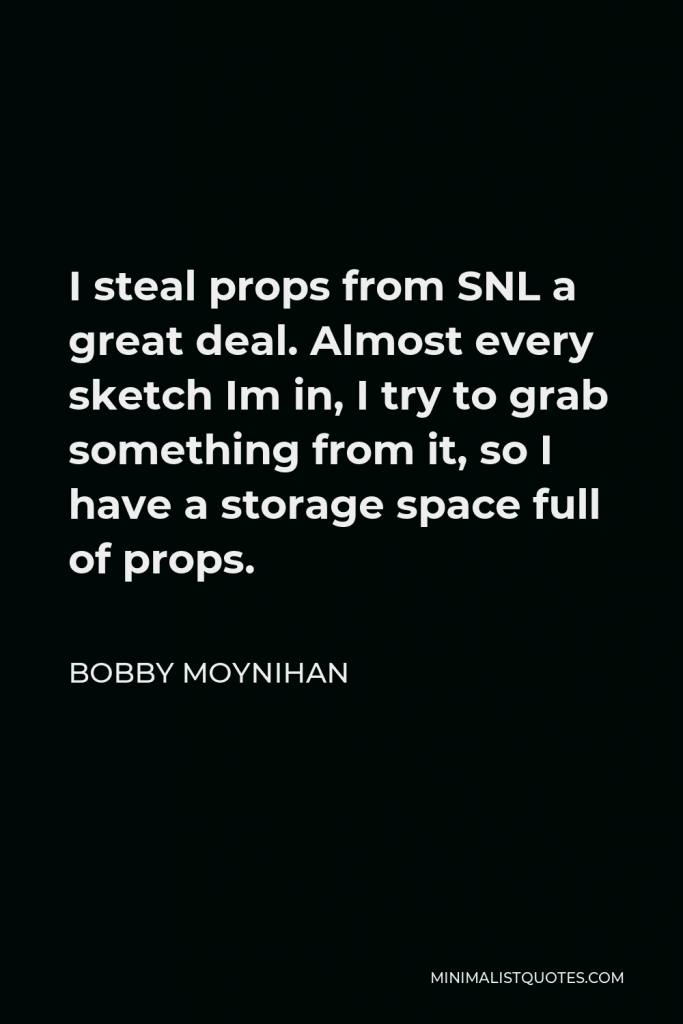 Bobby Moynihan Quote - I steal props from SNL a great deal. Almost every sketch Im in, I try to grab something from it, so I have a storage space full of props.